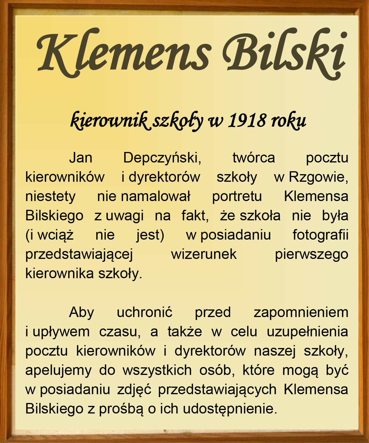 Klemens Bilski kierownik szkoły w 1918 roku Jan Depczyński, twórca pocztu kierowników i dyrektorów szkoły w Rzgowie, niestety nie namalował portretu Klemensa Bilskiego z uwagi na fakt, że szkoła nie była (i wciąż nie jest) w posiadaniu fotografii przedstawiającej wizerunek pierwszego kierownika szkoły. Aby uchronić przed zapomnieniem i upływem czasu, a także w celu uzupełnienia pocztu kierowników i dyrektorów naszej szkoły, apelujemy do wszystkich osób, które mogą być w posiadaniu zdjęć przedstawiających Klemensa Bilskiego z prośbą o ich udostępnienie.