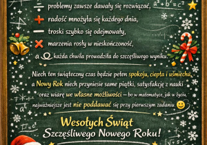 Grafika z życzeniami dla uczniów od nauczycielki matematyki. Treśćżyczeń: ,,Z okazji Świąt Bożego Narodzenia życzę Wam, aby: problemy zawsze dawały się rozwiązać, radość mnożyła się każdego dnia, troski szybko się odejmowały, marzenia rosły w nieskończoność, a każda chwila prowadziła do szczęśliwego wyniku. Niech ten świąteczny czas będzie pełen spokoju, ciepła i uśmiechu, a Nowy Rok niech przyniesie same piątki, satysfakcję z nauki oraz wiarę we własne możliwości — bo w matematyce, jak w życiu, najważniejsze jest nie poddawać się przy pierwszym zadaniu. Wesołych Świąt i szczęśliwego Nowego Roku! Wasza nauczycielka matematyki"